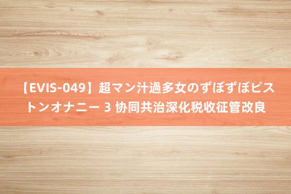 【EVIS-049】超マン汁過多女のずぼずぼピストンオナニー 3 协同共治深化税收征管改良