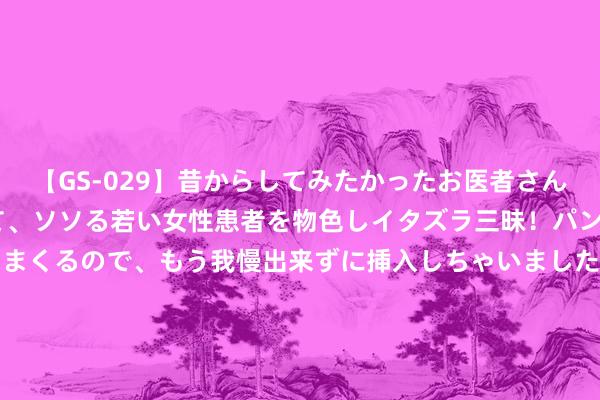 【GS-029】昔からしてみたかったお医者さんゴッコ ニセ医者になって、ソソる若い女性患者を物色しイタズラ三昧！パンツにシミまで作って感じまくるので、もう我慢出来ずに挿入しちゃいました。ああ、昔から憧れていたお医者さんゴッコをついに達成！ 8月， 红鸾星动， 桃花怒放的三个星座， 找到掷中注定的真爱