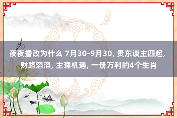 夜夜撸改为什么 7月30-9月30， 贵东谈主四起， 财路滔滔， 主理机遇， 一册万利的4个生肖