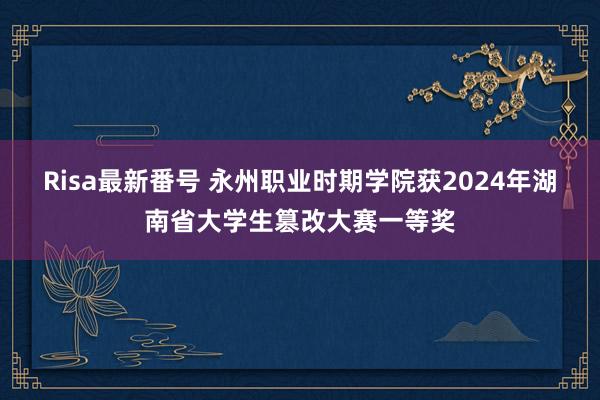 Risa最新番号 永州职业时期学院获2024年湖南省大学生篡改大赛一等奖