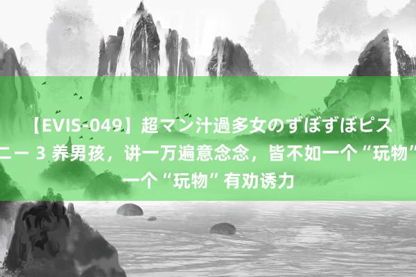 【EVIS-049】超マン汁過多女のずぼずぼピストンオナニー 3 养男孩，讲一万遍意念念，皆不如一个“玩物”有劝诱力