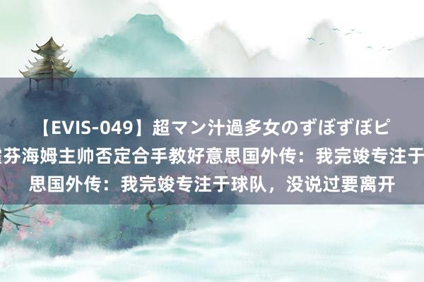 【EVIS-049】超マン汁過多女のずぼずぼピストンオナニー 3 霍芬海姆主帅否定合手教好意思国外传：我完竣专注于球队，没说过要离开