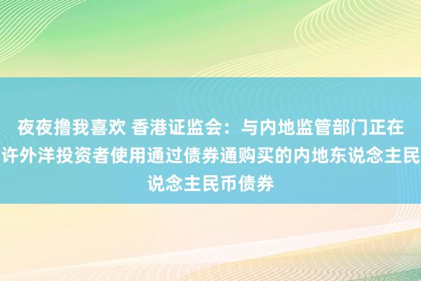 夜夜撸我喜欢 香港证监会：与内地监管部门正在接洽允许外洋投资者使用通过债券通购买的内地东说念主民币债券