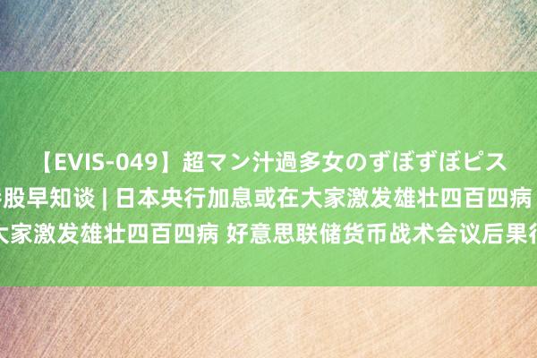 【EVIS-049】超マン汁過多女のずぼずぼピストンオナニー 3 智通港股早知谈 | 日本央行加息或在大家激发雄壮四百四病 好意思联储货币战术会议后果行将公布