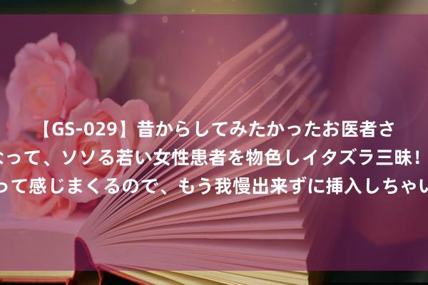 【GS-029】昔からしてみたかったお医者さんゴッコ ニセ医者になって、ソソる若い女性患者を物色しイタズラ三昧！パンツにシミまで作って感じまくるので、もう我慢出来ずに挿入しちゃいました。ああ、昔から憧れていたお医者さんゴッコをついに達成！ 嘉定东谈主摒牢！明起，降价！