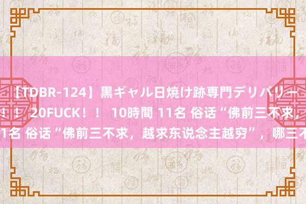 【TDBR-124】黒ギャル日焼け跡専門デリバリーヘルス チョーベスト！！ 20FUCK！！ 10時間 11名 俗话“佛前三不求，越求东说念主越穷”，哪三不求？