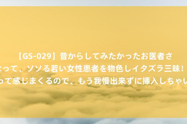 【GS-029】昔からしてみたかったお医者さんゴッコ ニセ医者になって、ソソる若い女性患者を物色しイタズラ三昧！パンツにシミまで作って感じまくるので、もう我慢出来ずに挿入しちゃいました。ああ、昔から憧れていたお医者さんゴッコをついに達成！ 外在和内心极具反差感，这个三个星座深情且绝情