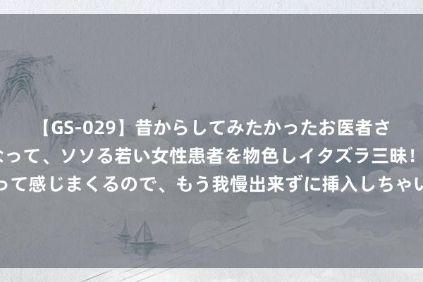 【GS-029】昔からしてみたかったお医者さんゴッコ ニセ医者になって、ソソる若い女性患者を物色しイタズラ三昧！パンツにシミまで作って感じまくるので、もう我慢出来ずに挿入しちゃいました。ああ、昔から憧れていたお医者さんゴッコをついに達成！ 王导：黄金昨日多单两连胜，下周络续多