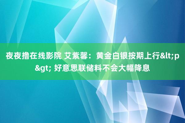 夜夜撸在线影院 艾紫馨：黄金白银按期上行<p> 好意思联储料不会大幅降息