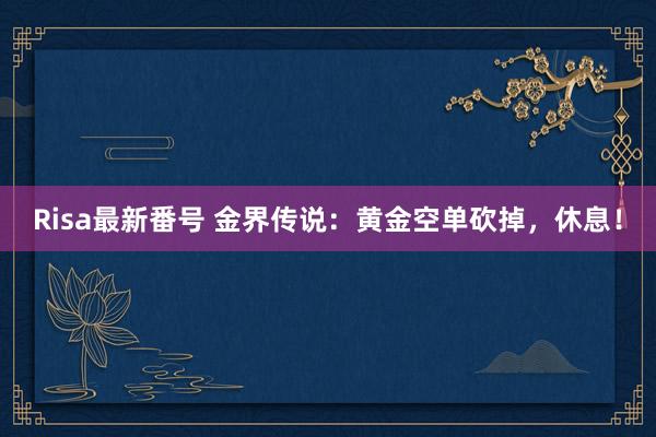 Risa最新番号 金界传说：黄金空单砍掉，休息！