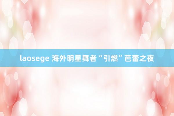 laosege 海外明星舞者“引燃”芭蕾之夜