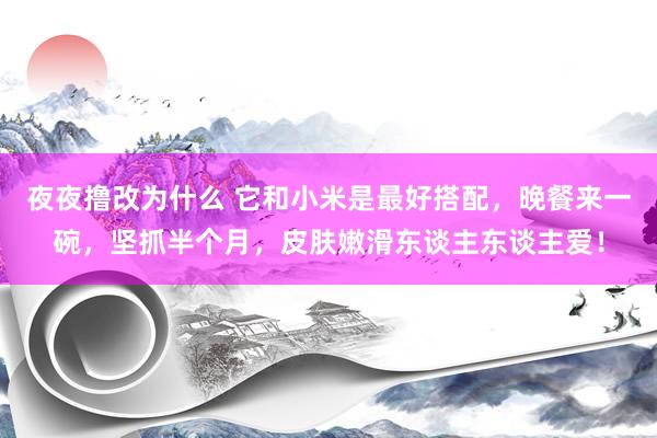 夜夜撸改为什么 它和小米是最好搭配，晚餐来一碗，坚抓半个月，皮肤嫩滑东谈主东谈主爱！