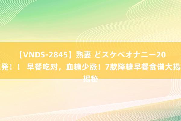 【VNDS-2845】熟妻 どスケベオナニー20連発！！ 早餐吃对，血糖少涨！7款降糖早餐食谱大揭秘