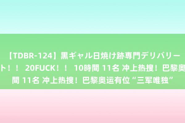 【TDBR-124】黒ギャル日焼け跡専門デリバリーヘルス チョーベスト！！ 20FUCK！！ 10時間 11名 冲上热搜！巴黎奥运有位“三军唯独”