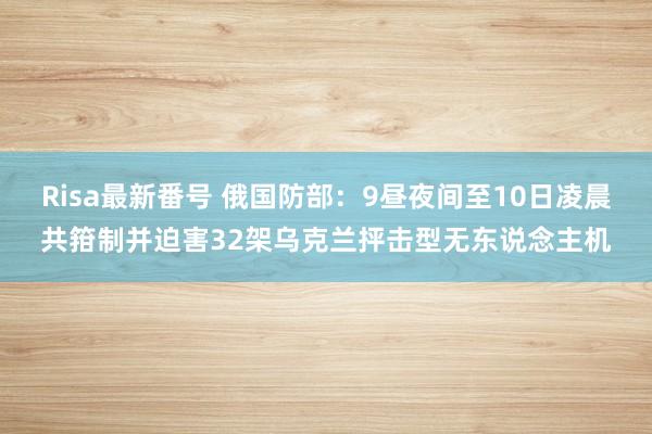 Risa最新番号 俄国防部：9昼夜间至10日凌晨共箝制并迫害32架乌克兰抨击型无东说念主机