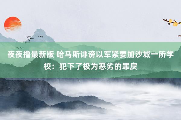 夜夜撸最新版 哈马斯诽谤以军紧要加沙城一所学校：犯下了极为恶劣的罪戾