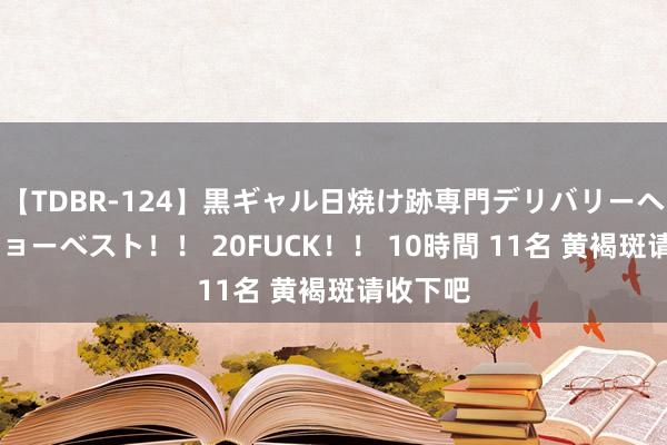 【TDBR-124】黒ギャル日焼け跡専門デリバリーヘルス チョーベスト！！ 20FUCK！！ 10時間 11名 黄褐斑请收下吧