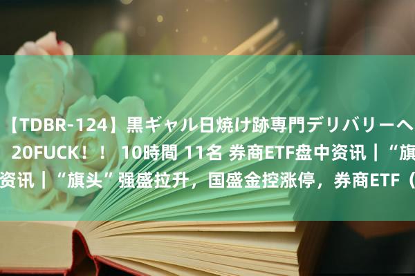 【TDBR-124】黒ギャル日焼け跡専門デリバリーヘルス チョーベスト！！ 20FUCK！！ 10時間 11名 券商ETF盘中资讯｜“旗头”强盛拉升，国盛金控涨停，券商ETF（512000）涨近2%