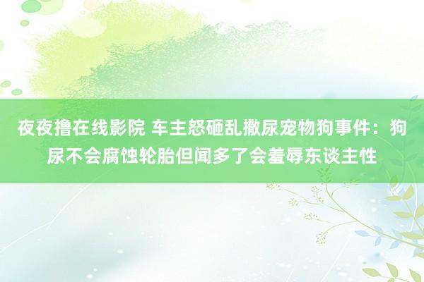 夜夜撸在线影院 车主怒砸乱撒尿宠物狗事件：狗尿不会腐蚀轮胎但闻多了会羞辱东谈主性