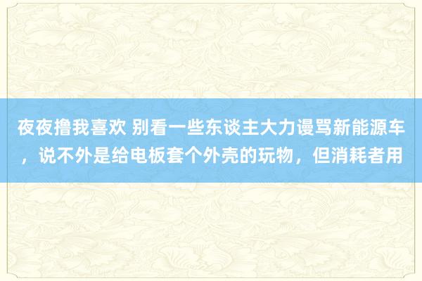 夜夜撸我喜欢 别看一些东谈主大力谩骂新能源车，说不外是给电板套个外壳的玩物，但消耗者用