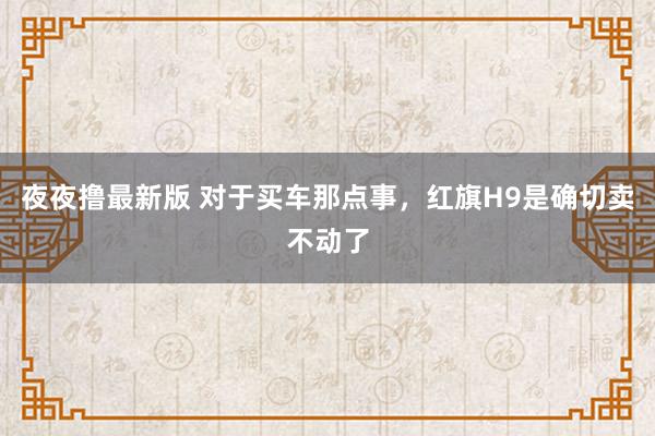 夜夜撸最新版 对于买车那点事，红旗H9是确切卖不动了