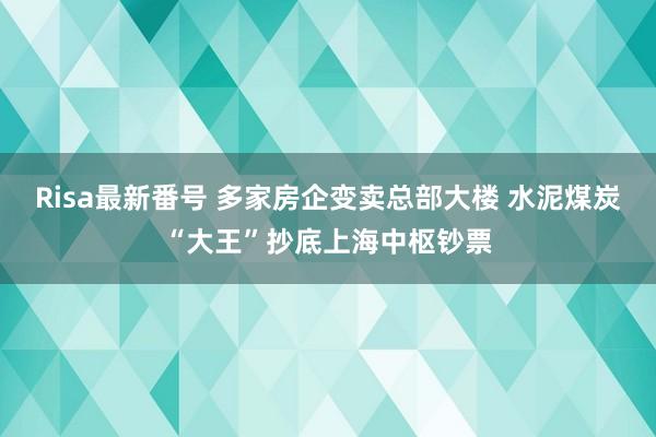 Risa最新番号 多家房企变卖总部大楼 水泥煤炭“大王”抄底上海中枢钞票