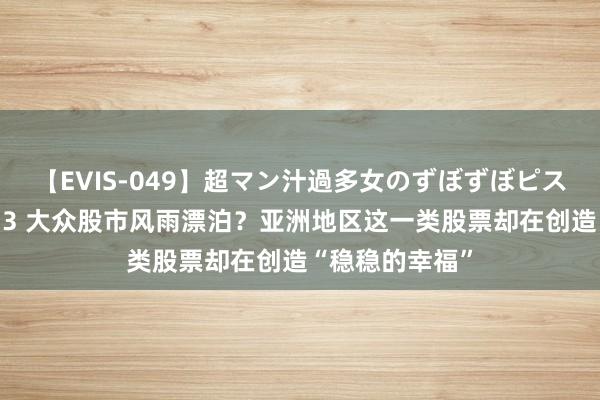 【EVIS-049】超マン汁過多女のずぼずぼピストンオナニー 3 大众股市风雨漂泊？亚洲地区这一类股票却在创造“稳稳的幸福”