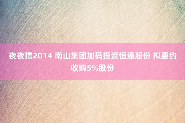 夜夜撸2014 南山集团加码投资恒通股份 拟要约收购5%股份