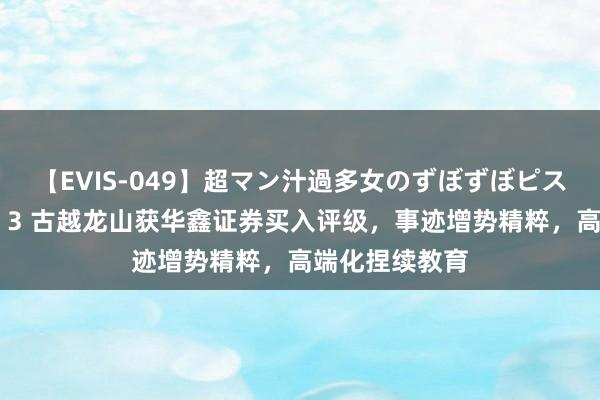 【EVIS-049】超マン汁過多女のずぼずぼピストンオナニー 3 古越龙山获华鑫证券买入评级，事迹增势精粹，高端化捏续教育