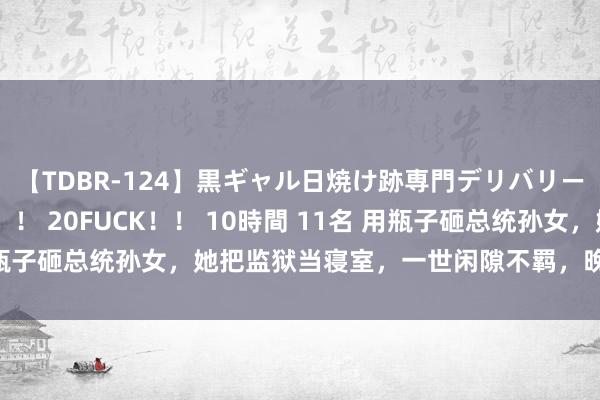【TDBR-124】黒ギャル日焼け跡専門デリバリーヘルス チョーベスト！！ 20FUCK！！ 10時間 11名 用瓶子砸总统孙女，她把监狱当寝室，一世闲隙不羁，晚年泳装走秀