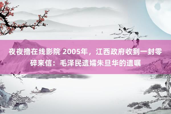 夜夜撸在线影院 2005年，江西政府收到一封零碎来信：毛泽民遗孀朱旦华的遗嘱