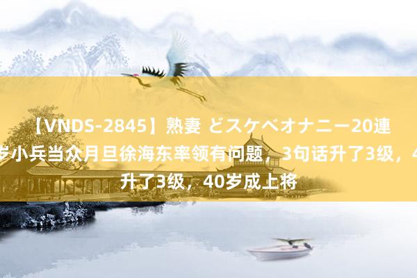 【VNDS-2845】熟妻 どスケベオナニー20連発！！ 19岁小兵当众月旦徐海东率领有问题，3句话升了3级，40岁成上将