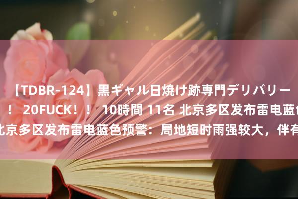 【TDBR-124】黒ギャル日焼け跡専門デリバリーヘルス チョーベスト！！ 20FUCK！！ 10時間 11名 北京多区发布雷电蓝色预警：局地短时雨强较大，伴有短时大风