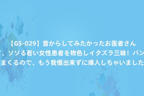 【GS-029】昔からしてみたかったお医者さんゴッコ ニセ医者になって、ソソる若い女性患者を物色しイタズラ三昧！パンツにシミまで作って感じまくるので、もう我慢出来ずに挿入しちゃいました。ああ、昔から憧れていたお医者さんゴッコをついに達成！ 历时30余小时 总里程413海里！台湾海峡海上巡航法则举止开展