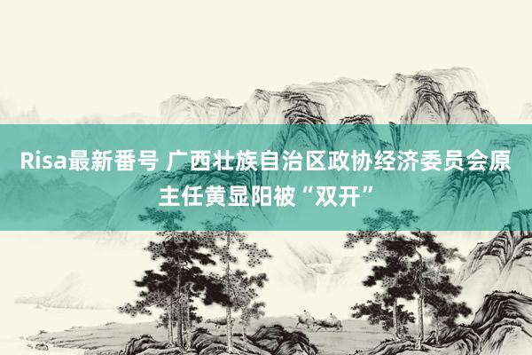 Risa最新番号 广西壮族自治区政协经济委员会原主任黄显阳被“双开”