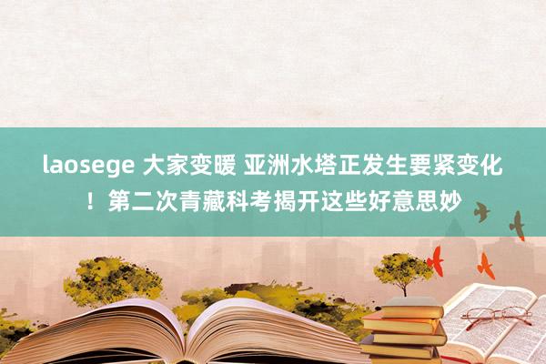 laosege 大家变暖 亚洲水塔正发生要紧变化！第二次青藏科考揭开这些好意思妙