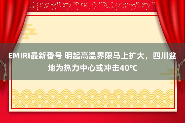 EMIRI最新番号 明起高温界限马上扩大，四川盆地为热力中心或冲击40℃