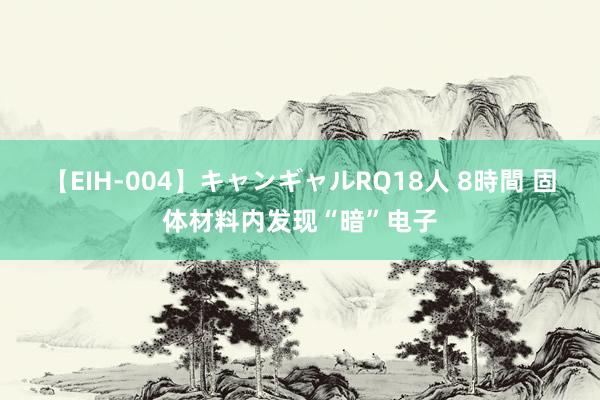 【EIH-004】キャンギャルRQ18人 8時間 固体材料内发现“暗”电子