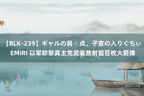 【BLK-239】ギャルの弱☆点、子宮の入りぐちぃ EMIRI 以军称黎真主党武装放射超百枚火箭弹