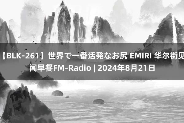 【BLK-261】世界で一番活発なお尻 EMIRI 华尔街见闻早餐FM-Radio | 2024年8月21日