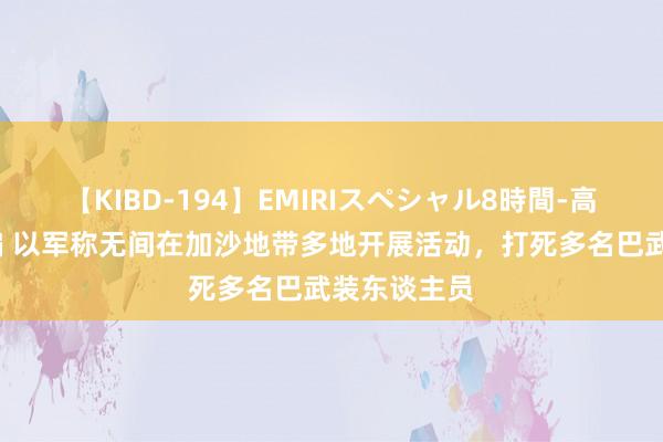 【KIBD-194】EMIRIスペシャル8時間-高画質-特別編 以军称无间在加沙地带多地开展活动，打死多名巴武装东谈主员