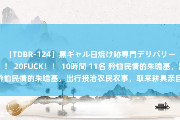 【TDBR-124】黒ギャル日焼け跡専門デリバリーヘルス チョーベスト！！ 20FUCK！！ 10時間 11名 矜恤民情的朱瞻基，出行接洽农民农事，取来耕具亲自下地耕耘