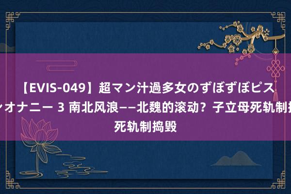 【EVIS-049】超マン汁過多女のずぼずぼピストンオナニー 3 南北风浪——北魏的滚动？子立母死轨制捣毁