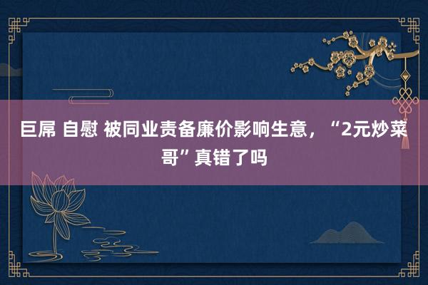 巨屌 自慰 被同业责备廉价影响生意，“2元炒菜哥”真错了吗