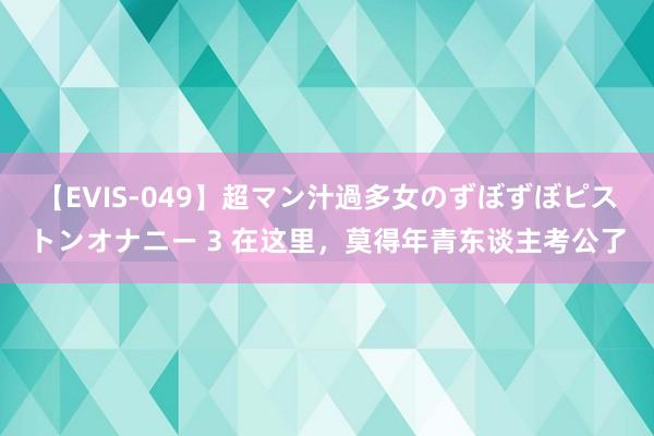 【EVIS-049】超マン汁過多女のずぼずぼピストンオナニー 3 在这里，莫得年青东谈主考公了