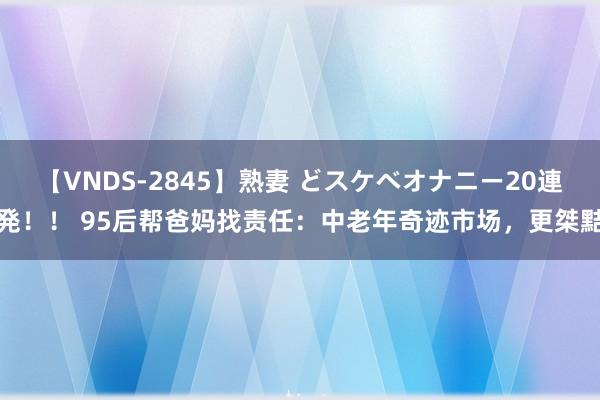 【VNDS-2845】熟妻 どスケベオナニー20連発！！ 95后帮爸妈找责任：中老年奇迹市场，更桀黠