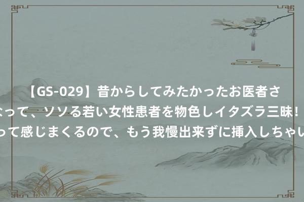 【GS-029】昔からしてみたかったお医者さんゴッコ ニセ医者になって、ソソる若い女性患者を物色しイタズラ三昧！パンツにシミまで作って感じまくるので、もう我慢出来ずに挿入しちゃいました。ああ、昔から憧れていたお医者さんゴッコをついに達成！ 时候快是瘀、不起是瘀、不坚已经瘀， 一个中成药巧搭配买通宗筋