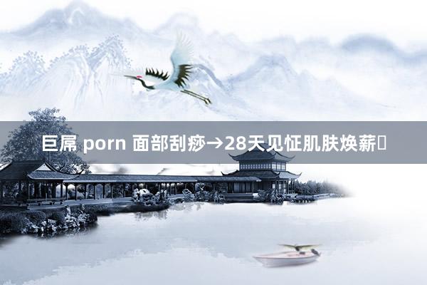 巨屌 porn 面部刮痧→28天见怔肌肤焕薪✨