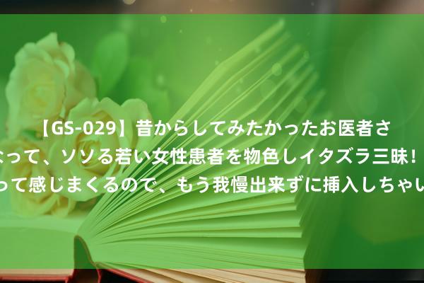 【GS-029】昔からしてみたかったお医者さんゴッコ ニセ医者になって、ソソる若い女性患者を物色しイタズラ三昧！パンツにシミまで作って感じまくるので、もう我慢出来ずに挿入しちゃいました。ああ、昔から憧れていたお医者さんゴッコをついに達成！ 【风情】东荆河，恒久的母亲河