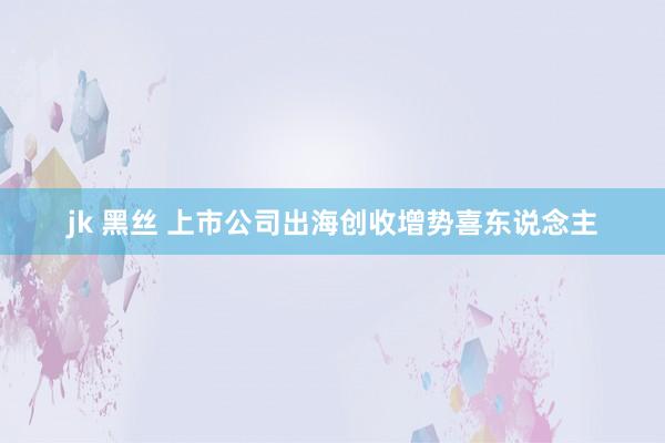 jk 黑丝 上市公司出海创收增势喜东说念主